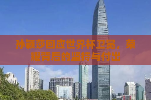 孙颖莎回应世界杯卫冕，荣耀背后的坚持与付出